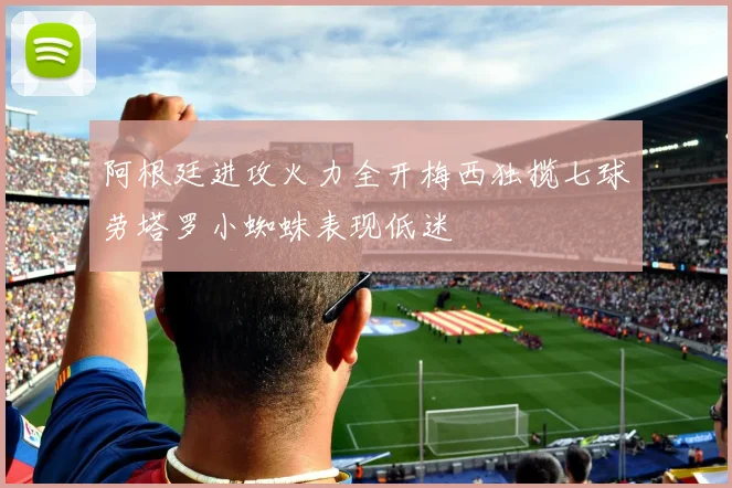 阿根廷进攻火力全开梅西独揽七球劳塔罗小蜘蛛表现低迷