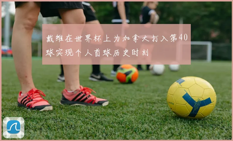 戴维在世界杯上为加拿大打入第40球实现个人首球历史时刻