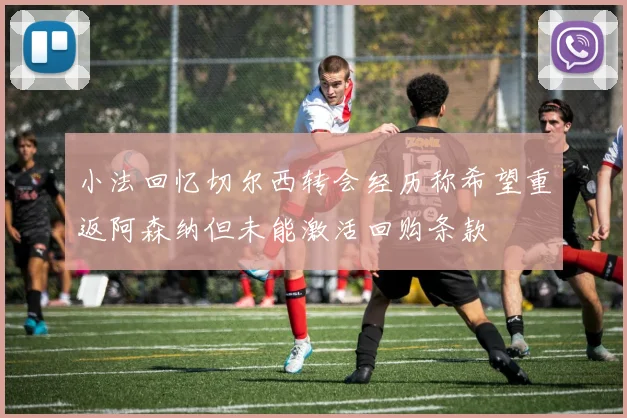 小法回忆切尔西转会经历称希望重返阿森纳但未能激活回购条款