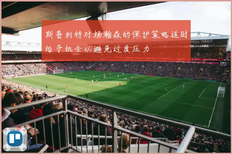 斯普利特对杨瀚森的保护策略适时给予机会以避免过度压力