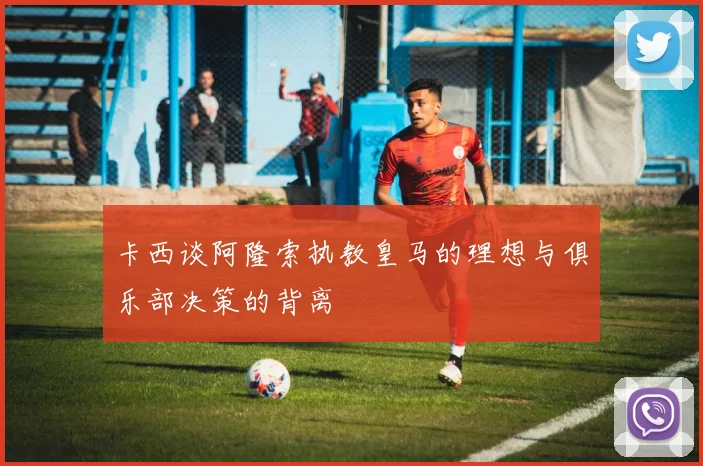 卡西谈阿隆索执教皇马的理想与俱乐部决策的背离