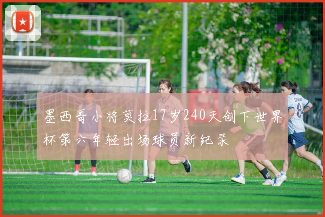 墨西哥小将莫拉17岁240天创下世界杯第六年轻出场球员新纪录