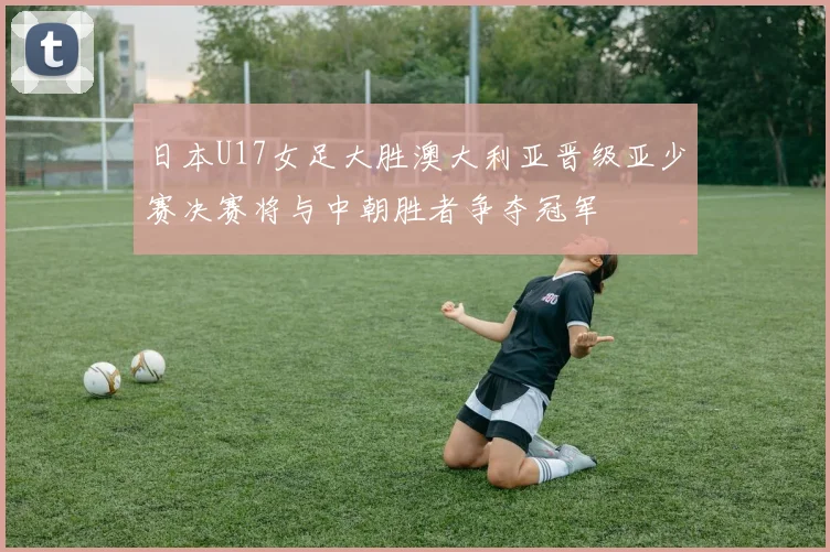 日本U17女足大胜澳大利亚晋级亚少赛决赛将与中朝胜者争夺冠军