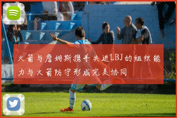 火箭与詹姆斯携手共进LBJ的组织能力与火箭防守形成完美协同