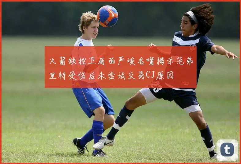 火箭缺控卫局面严峻名嘴揭示范弗里特受伤后未尝试交易CJ原因