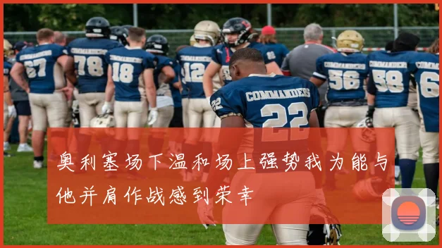 奥利塞场下温和场上强势我为能与他并肩作战感到荣幸