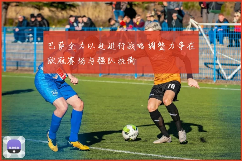 巴萨全力以赴进行战略调整力争在欧冠赛场与强队抗衡