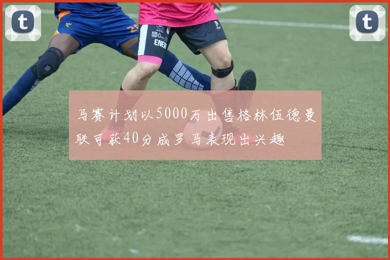 马赛计划以5000万出售格林伍德曼联可获40分成罗马表现出兴趣