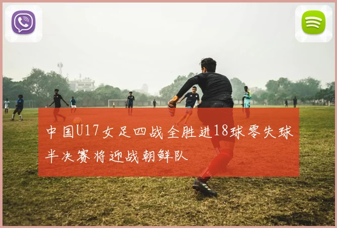 中国U17女足四战全胜进18球零失球半决赛将迎战朝鲜队