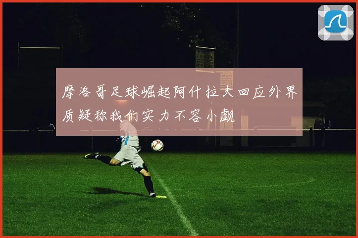 摩洛哥足球崛起阿什拉夫回应外界质疑称我们实力不容小觑