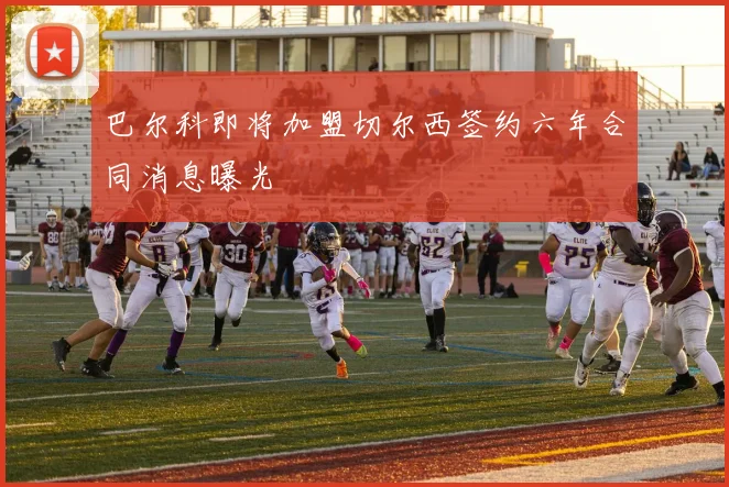 巴尔科即将加盟切尔西签约六年合同消息曝光