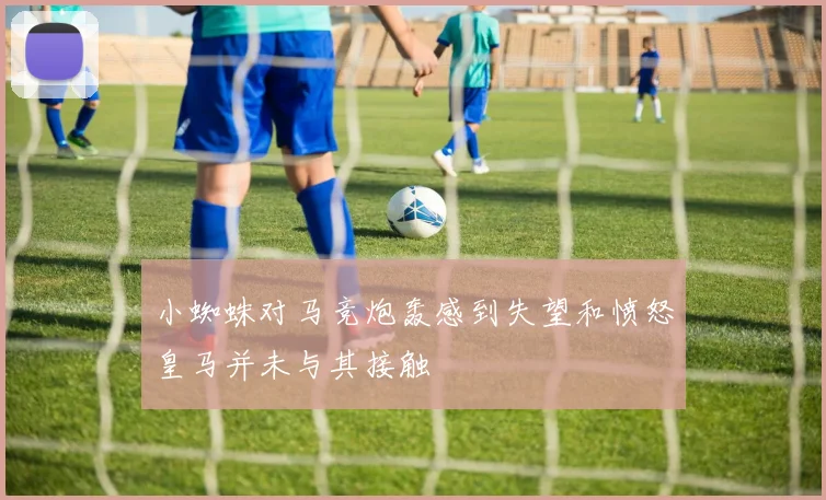 小蜘蛛对马竞炮轰感到失望和愤怒皇马并未与其接触