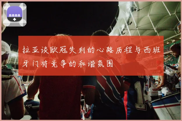 拉亚谈欧冠失利的心路历程与西班牙门将竞争的和谐氛围