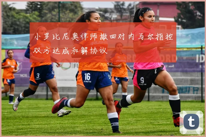 小罗比尼奥律师撤回对内马尔指控双方达成和解协议