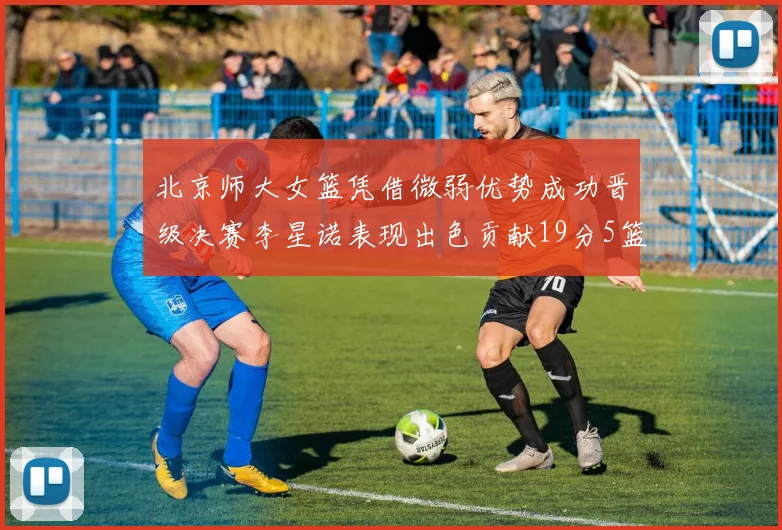 北京师大女篮凭借微弱优势成功晋级决赛李星诺表现出色贡献19分5篮板