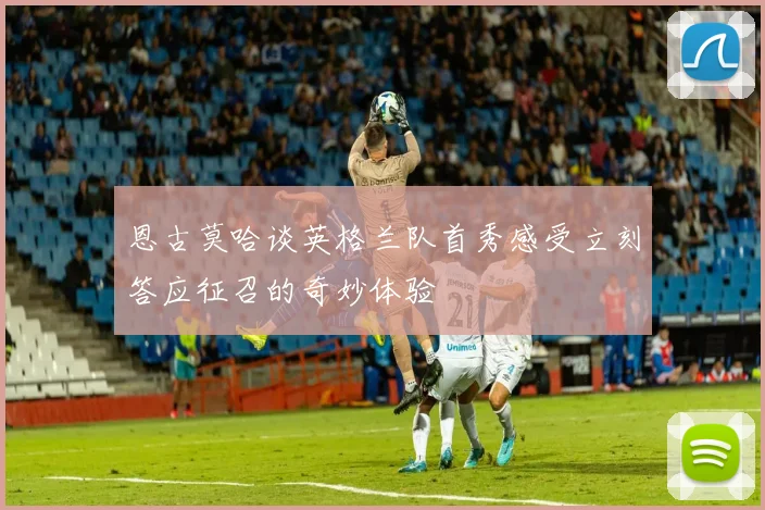 恩古莫哈谈英格兰队首秀感受立刻答应征召的奇妙体验