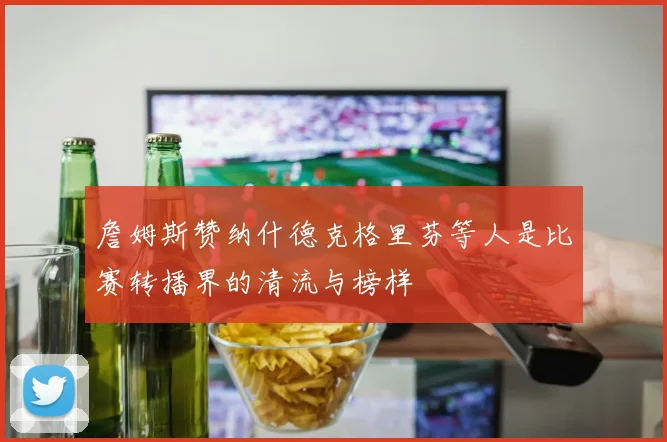 詹姆斯赞纳什德克格里芬等人是比赛转播界的清流与榜样