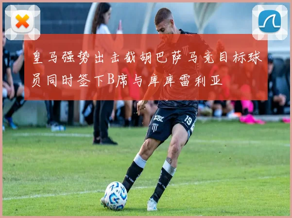 皇马强势出击截胡巴萨马竞目标球员同时签下B席与库库雷利亚