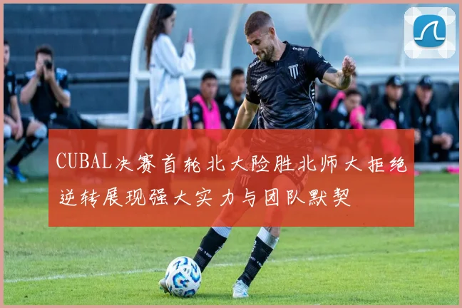 CUBAL决赛首轮北大险胜北师大拒绝逆转展现强大实力与团队默契