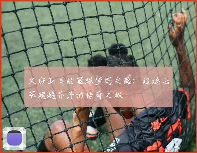 文班亚马的篮球梦想之路：追逐七冠超越乔丹的传奇之旅