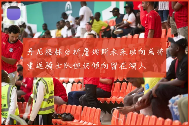 丹尼格林分析詹姆斯未来动向或将重返骑士队但仍倾向留在湖人