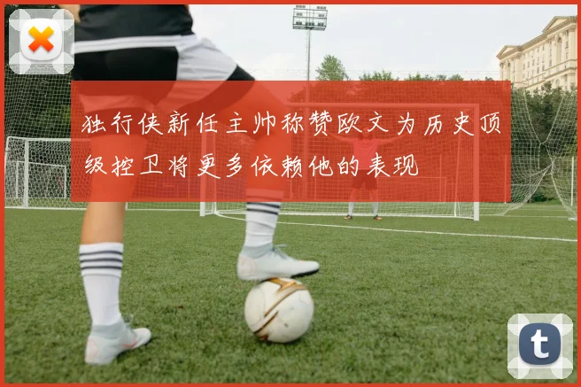 独行侠新任主帅称赞欧文为历史顶级控卫将更多依赖他的表现