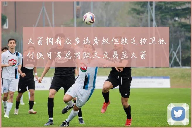 火箭拥有众多选秀权但缺乏控卫独行侠可考虑将欧文交易至火箭