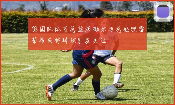 德国队体育总监沃勒尔与总经理雷蒂希或将辞职引发关注
