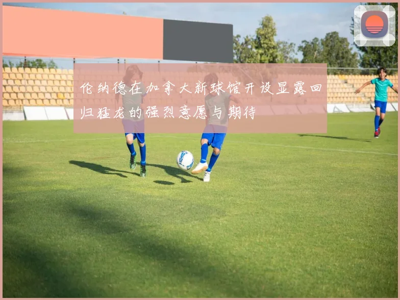 伦纳德在加拿大新球馆开设显露回归猛龙的强烈意愿与期待