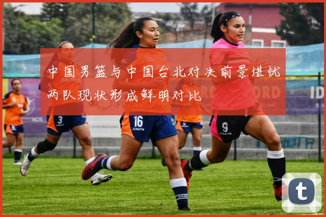 中国男篮与中国台北对决前景堪忧两队现状形成鲜明对比